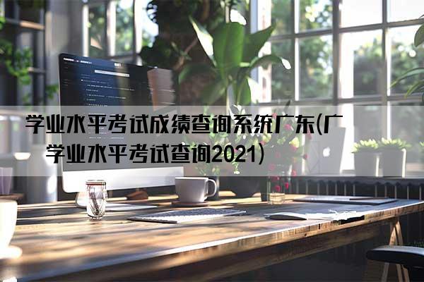 学业水平考试成绩查询系统广东(广东学业水平考试查询2021)