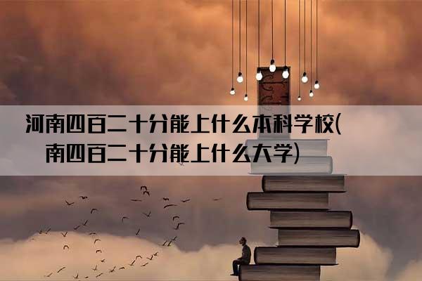 河南四百二十分能上什么本科学校(河南四百二十分能上什么大学)