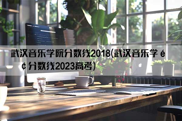 武汉音乐学院分数线2018(武汉音乐学院分数线2023高考)