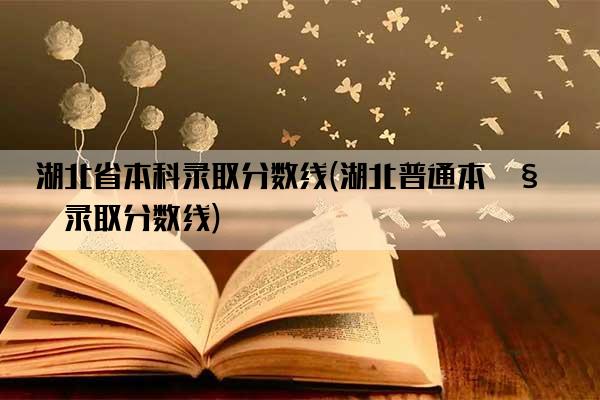 湖北省本科录取分数线(湖北普通本科录取分数线)