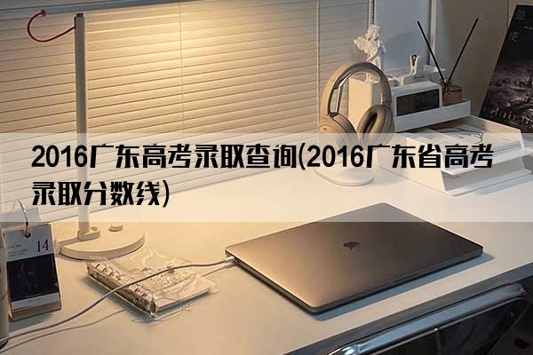 2016广东高考录取查询(2016广东省高考录取分数线)