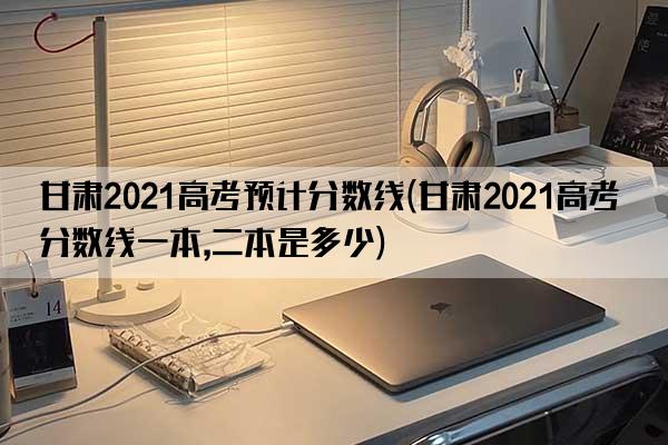 甘肃2021高考预计分数线(甘肃2021高考分数线一本,二本是多少)