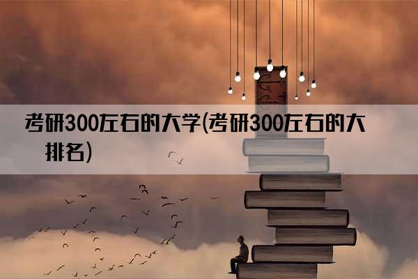 考研300左右的大学(考研300左右的大学排名)