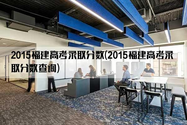 2015福建高考录取分数(2015福建高考录取分数查询)