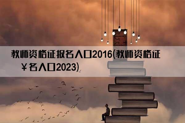 教师资格证报名入口2016(教师资格证报名入口2023)