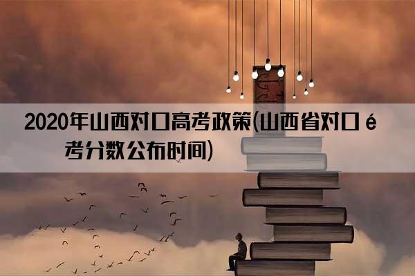 2020年山西对口高考政策(山西省对口高考分数公布时间)