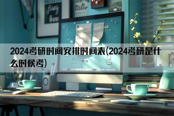 2024考研时间安排时间表(2024考研是什么时候考)