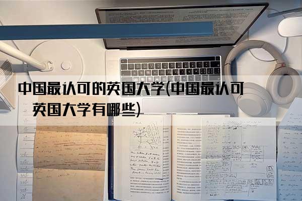 中国最认可的英国大学(中国最认可的英国大学有哪些)