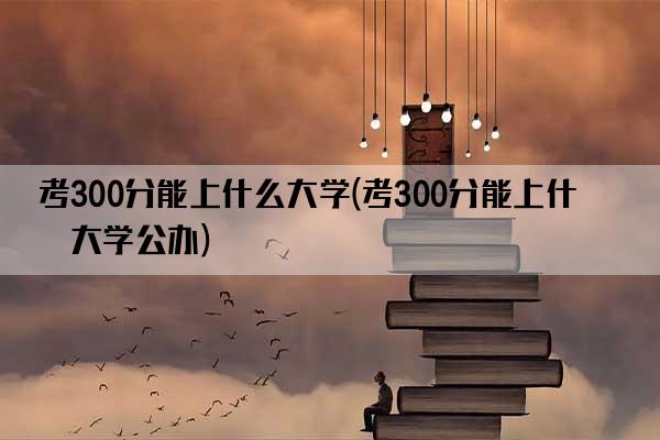 考300分能上什么大学(考300分能上什么大学公办)