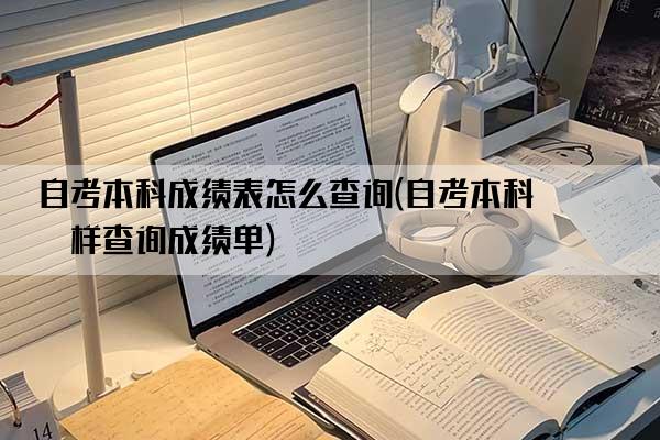 自考本科成绩表怎么查询(自考本科怎样查询成绩单)