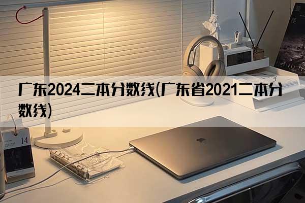 广东2024二本分数线(广东省2021二本分数线)