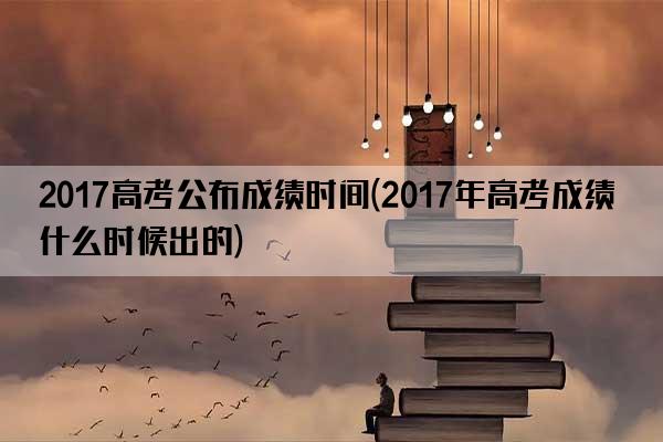 2017高考公布成绩时间(2017年高考成绩什么时候出的)