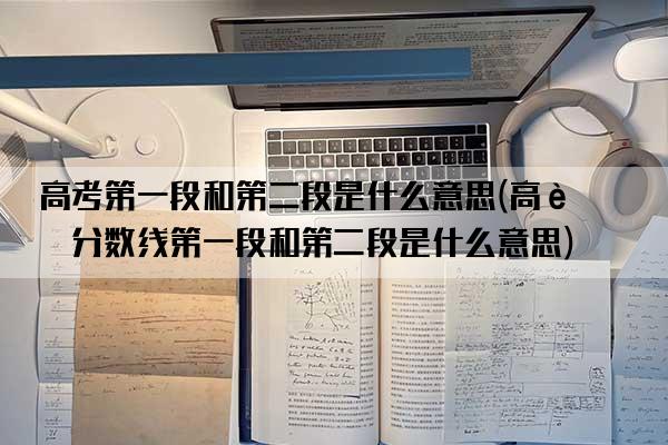 高考第一段和第二段是什么意思(高考分数线第一段和第二段是什么意思)