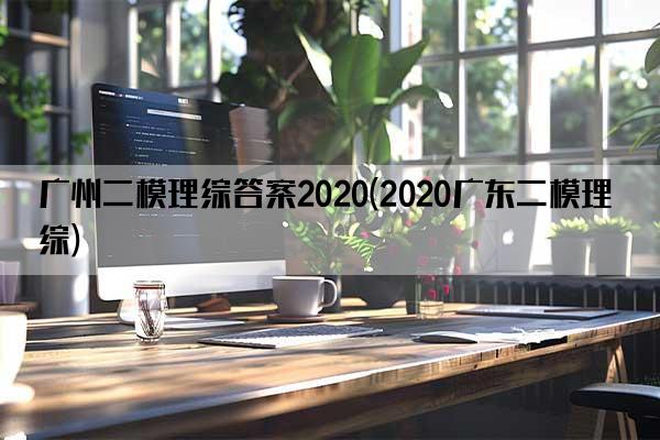 广州二模理综答案2020(2020广东二模理综)