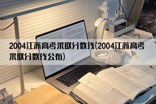 2004江苏高考录取分数线(2004江苏高考录取分数线公布)