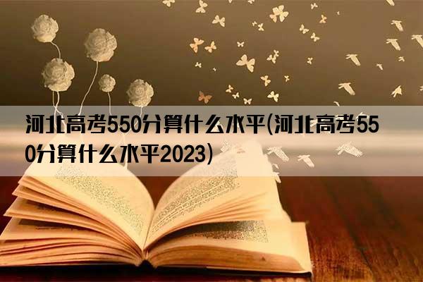 河北高考550分算什么水平(河北高考550分算什么水平2023)