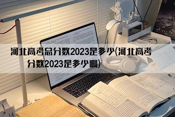 河北高考总分数2023是多少(河北高考总分数2023是多少啊)