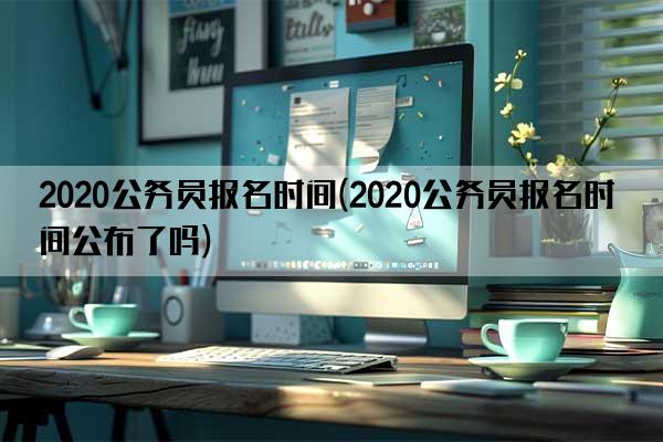 2020公务员报名时间(2020公务员报名时间公布了吗)