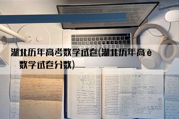 湖北历年高考数学试卷(湖北历年高考数学试卷分数)