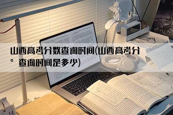 山西高考分数查询时间(山西高考分数查询时间是多少)