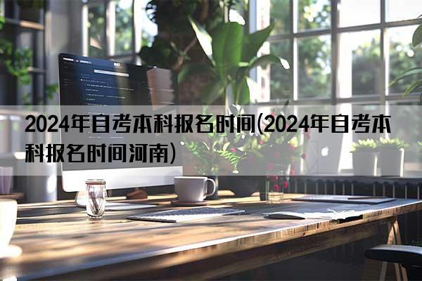 2024年自考本科报名时间(2024年自考本科报名时间河南)