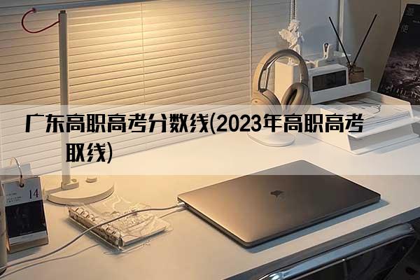 广东高职高考分数线(2023年高职高考录取线)