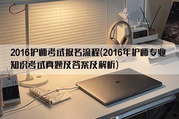 2016护师考试报名流程(2016年护师专业知识考试真题及答案及解析)