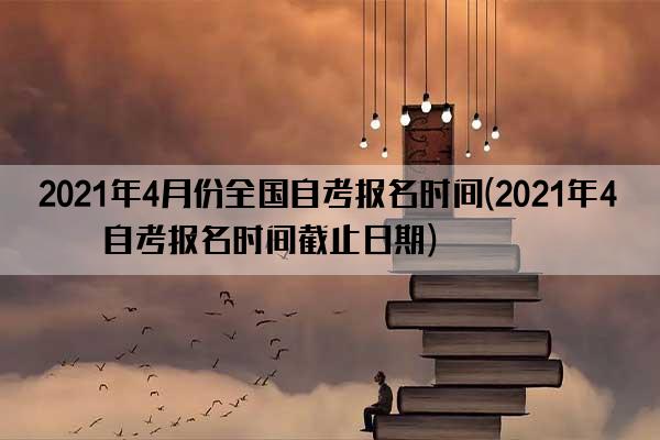 2021年4月份全国自考报名时间(2021年4月自考报名时间截止日期)