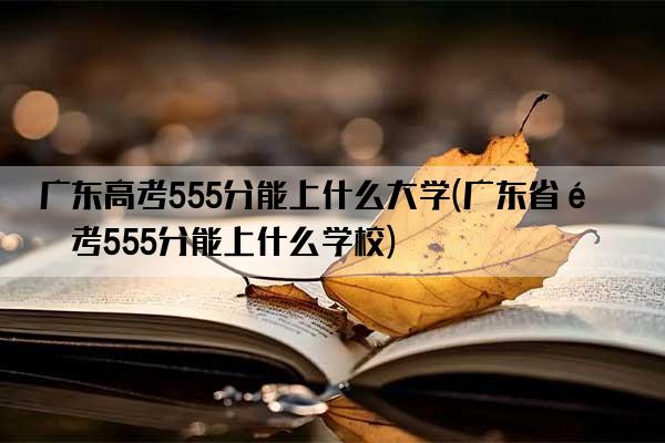 广东高考555分能上什么大学(广东省高考555分能上什么学校)