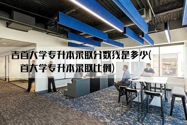 吉首大学专升本录取分数线是多少(吉首大学专升本录取比例)