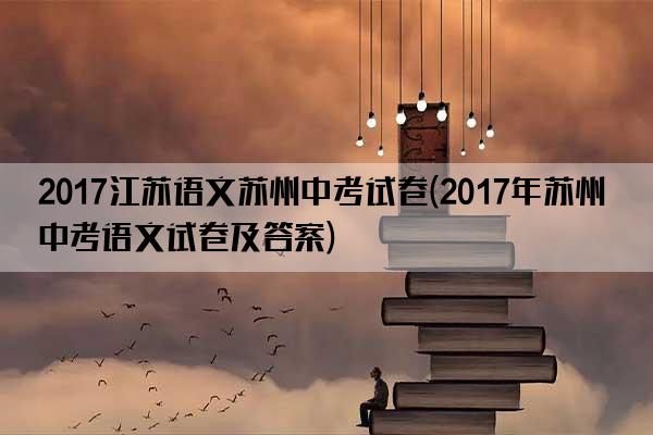 2017江苏语文苏州中考试卷(2017年苏州中考语文试卷及答案)