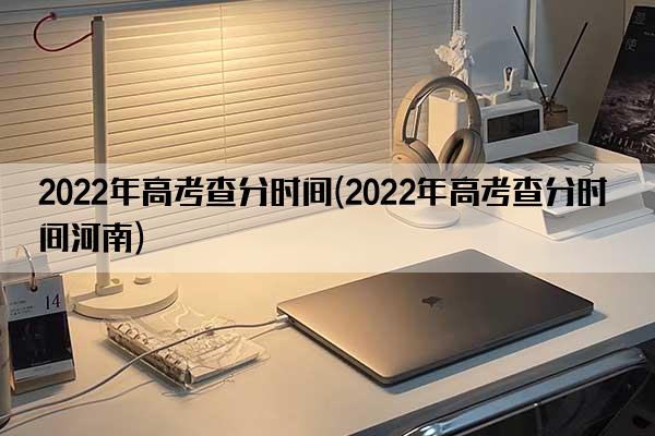 2022年高考查分时间(2022年高考查分时间河南)