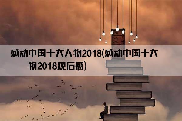 感动中国十大人物2018(感动中国十大人物2018观后感)