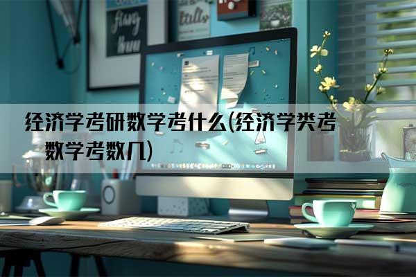 经济学考研数学考什么(经济学类考研数学考数几)