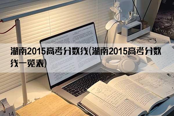 湖南2015高考分数线(湖南2015高考分数线一览表)