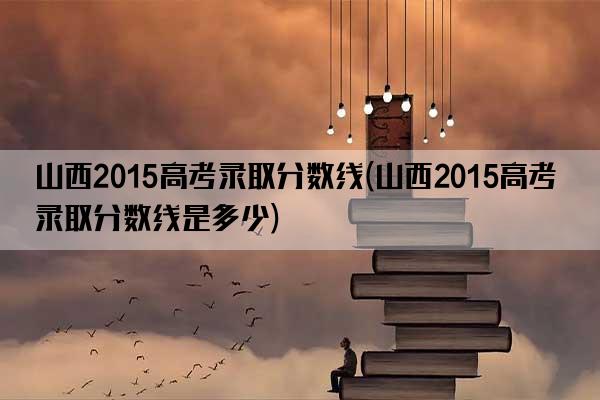 山西2015高考录取分数线(山西2015高考录取分数线是多少)