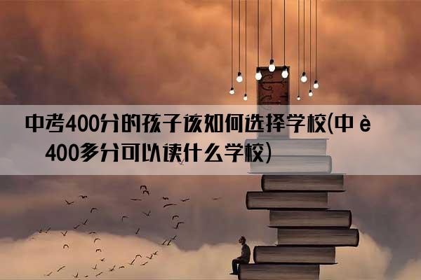 中考400分的孩子该如何选择学校(中考400多分可以读什么学校)