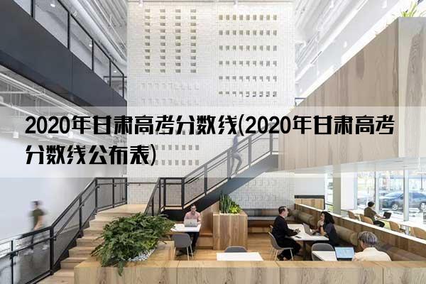 2020年甘肃高考分数线(2020年甘肃高考分数线公布表)