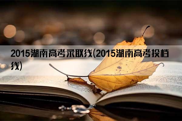 2015湖南高考录取线(2015湖南高考投档线)