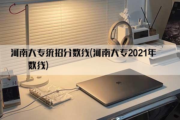 河南大专统招分数线(河南大专2021年分数线)