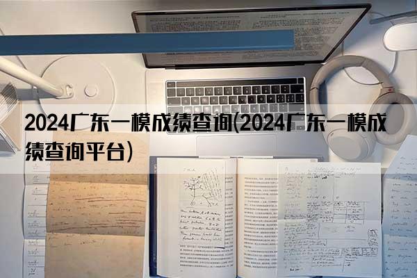 2024广东一模成绩查询(2024广东一模成绩查询平台)