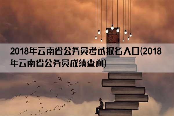 2018年云南省公务员考试报名入口(2018年云南省公务员成绩查询)