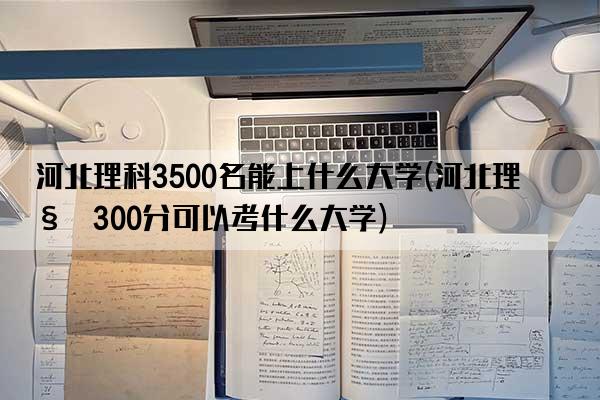 河北理科3500名能上什么大学(河北理科300分可以考什么大学)