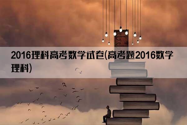 2016理科高考数学试卷(高考题2016数学理科)