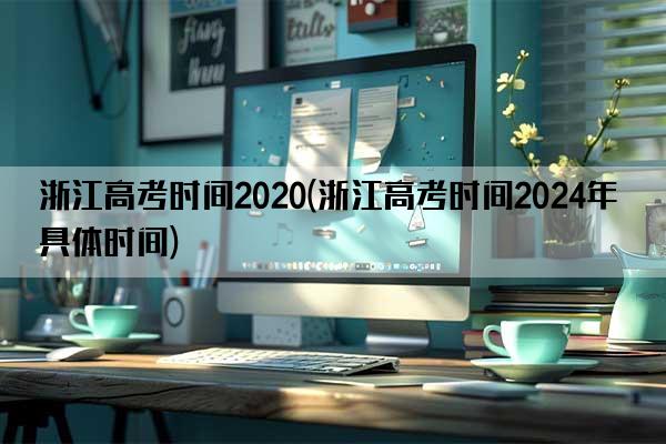 浙江高考时间2020(浙江高考时间2024年具体时间)