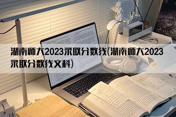 湖南师大2023录取分数线(湖南师大2023录取分数线文科)