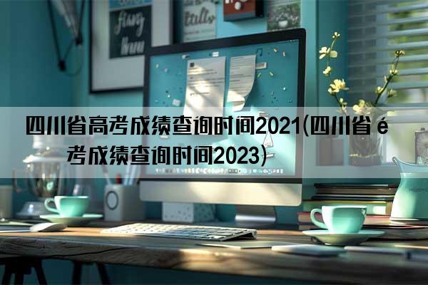 四川省高考成绩查询时间2021(四川省高考成绩查询时间2023)