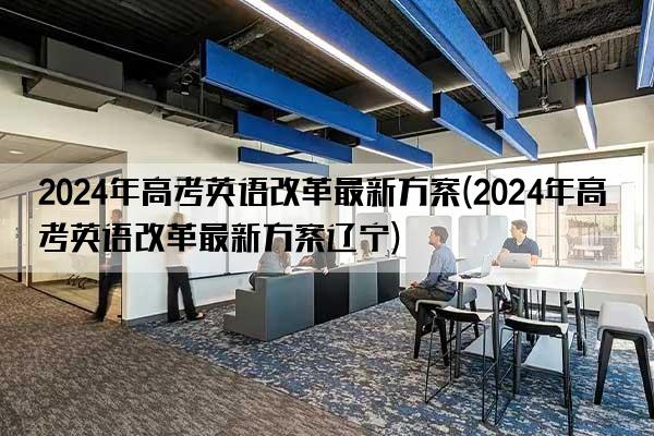 2024年高考英语改革最新方案(2024年高考英语改革最新方案辽宁)