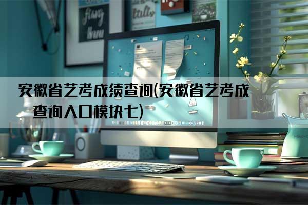 安徽省艺考成绩查询(安徽省艺考成绩查询入口模块七)