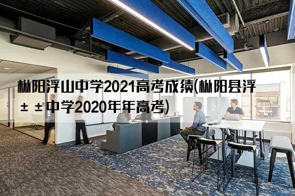 枞阳浮山中学2021高考成绩(枞阳县浮山中学2020年年高考)